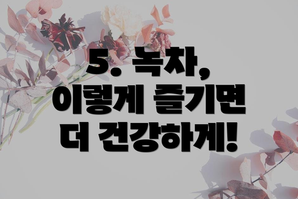5. 녹차, 이렇게 즐기면 더 건강하게!